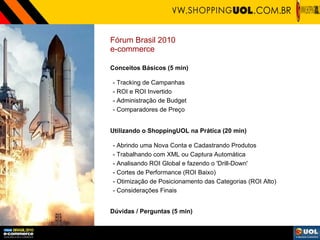 Fórum Brasil 2010  e-commerce Conceitos Básicos (5 min) - Tracking de Campanhas  - ROI e ROI Invertido  - Administração de Budget - Comparadores de Preço Utilizando o ShoppingUOL na Prática (20 min) - Abrindo uma Nova Conta e Cadastrando Produtos - Trabalhando com XML ou Captura Automática - Analisando ROI Global e fazendo o 'Drill-Down' - Cortes de Performance (ROI Baixo) - Otimização de Posicionamento das Categorias (ROI Alto) - Considerações Finais Dúvidas / Perguntas (5 min) 
