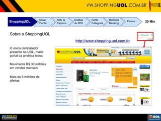 ShoppingUOL Nova Conta XML & Captura Análise de ROI Corte Categoria Melhoria Ranking Fluxos 20 Min Sobre o ShoppingUOL O único comparador presente no UOL, maior portal da américa latina. Movimenta R$ 30 milhões em vendas mensais Mais de 5 milhões de ofertas http://www.shopping.uol.com.br 