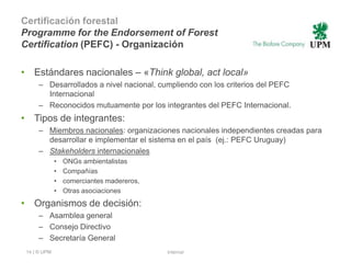 Certificación forestal
Programme for the Endorsement of Forest
Certification (PEFC) - Organización

• Estándares nacionales – «Think global, act local»
     – Desarrollados a nivel nacional, cumpliendo con los criterios del PEFC
       Internacional
     – Reconocidos mutuamente por los integrantes del PEFC Internacional.
• Tipos de integrantes:
     – Miembros nacionales: organizaciones nacionales independientes creadas para
       desarrollar e implementar el sistema en el país (ej.: PEFC Uruguay)
     – Stakeholders internacionales
              •   ONGs ambientalistas
              •   Compañías
              •   comerciantes madereros,
              •   Otras asociaciones
• Organismos de decisión:
     – Asamblea general
     – Consejo Directivo
     – Secretaría General
 14 | © UPM                                 Internal
 