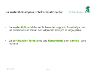La sostenibilidad para UPM Forestal Oriental




• La sostenibilidad debe ser la base del negocio forestal ya que
  las decisiones se toman considerando siempre el largo plazo:


• La certificación forestal es una herramienta o un camino para
  lograrla




 22 | © UPM                     Internal
 