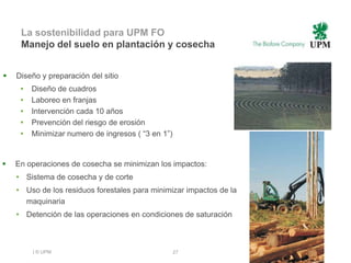 La sostenibilidad para UPM FO
     Manejo del suelo en plantación y cosecha


   Diseño y preparación del sitio
     •   Diseño de cuadros
     •   Laboreo en franjas
     •   Intervención cada 10 años
     •   Prevención del riesgo de erosión
     •   Minimizar numero de ingresos ( “3 en 1”)


   En operaciones de cosecha se minimizan los impactos:
    • Sistema de cosecha y de corte
    • Uso de los residuos forestales para minimizar impactos de la
      maquinaria
    • Detención de las operaciones en condiciones de saturación



         | © UPM                                    27
 
