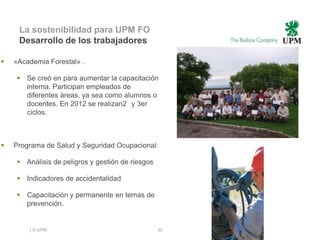 La sostenibilidad para UPM FO
     Desarrollo de los trabajadores

   «Academia Forestal» .

     Se creó en para aumentar la capacitación
      interna. Participan empleados de
      diferentes áreas, ya sea como alumnos o
      docentes. En 2012 se realizan2 y 3er
      ciclos.



   Programa de Salud y Seguridad Ocupacional:

     Análisis de peligros y gestión de riesgos

     Indicadores de accidentalidad

     Capacitación y permanente en temas de
      prevención.


        | © UPM                                   30
 