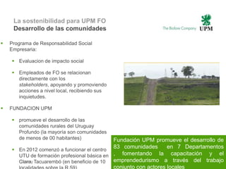 La sostenibilidad para UPM FO
     Desarrollo de las comunidades

   Programa de Responsabilidad Social
    Empresaria:

     Evaluacion de impacto social

     Empleados de FO se relacionan
      directamente con los
      stakeholders, apoyando y promoviendo
      acciones a nivel local, recibiendo sus
      inquietudes.

   FUNDACION UPM

     promueve el desarrollo de las
      comunidades rurales del Uruguay
      Profundo (la mayoría son comunidades
      de menos de 00 habitantes)             Fundación UPM promueve el desarrollo de
     En 2012 comenzó a funcionar el centro
                                             83 comunidades       en 7 Departamentos
      UTU de formación profesional básica en , fomentando la capacitación y el
                                             emprendedurismo a través del trabajo
      Clara, Tacuarembó (en beneficio de 10 31
       | © UPM
                                             conjunto con actores locales
 
