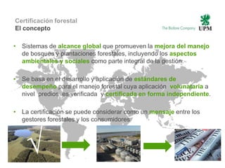 Certificación forestal
El concepto

• Sistemas de alcance global que promueven la mejora del manejo
  de bosques y plantaciones forestales, incluyendo los aspectos
  ambientales y sociales como parte integral de la gestión.

• Se basa en el desarrollo y aplicación de estándares de
  desempeño para el manejo forestal cuya aplicación volunataria a
  nivel predios es verificada y certificada en forma independiente.

• La certificación se puede considerar como un mensaje entre los
  gestores forestales y los consumidores




     √
 7 | © UPM                      Internal
 