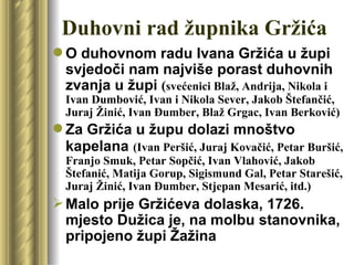 Duhovni rad župnika Gržića
 O duhovnom radu Ivana Gržića u župi
  svjedoči nam najviše porast duhovnih
  zvanja u župi (svećenici Blaž, Andrija, Nikola i
  Ivan Dumbović, Ivan i Nikola Sever, Jakob Štefančić,
  Juraj Žinić, Ivan Đumber, Blaž Grgac, Ivan Berković)
 Za Gržića u župu dolazi mnoštvo
  kapelana (Ivan Peršić, Juraj Kovačić, Petar Buršić,
  Franjo Smuk, Petar Sopčić, Ivan Vlahović, Jakob
  Štefanić, Matija Gorup, Sigismund Gal, Petar Starešić,
  Juraj Žinić, Ivan Đumber, Stjepan Mesarić, itd.)
 Malo prije Gržićeva dolaska, 1726.
  mjesto Dužica je, na molbu stanovnika,
  pripojeno župi Žažina
 