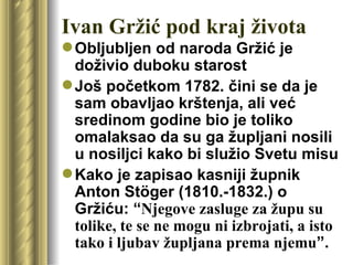 Ivan Gržić pod kraj života
 Obljubljen od naroda Gržić je
  doživio duboku starost
 Još početkom 1782. čini se da je
  sam obavljao krštenja, ali već
  sredinom godine bio je toliko
  omalaksao da su ga župljani nosili
  u nosiljci kako bi služio Svetu misu
 Kako je zapisao kasniji župnik
  Anton Stöger (1810.-1832.) o
  Gržiću: “Njegove zasluge za župu su
  tolike, te se ne mogu ni izbrojati, a isto
  tako i ljubav župljana prema njemu”.
 