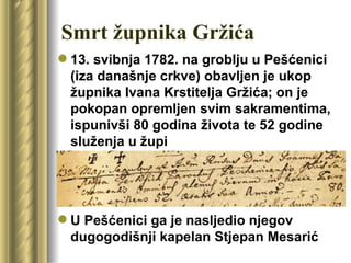 Smrt župnika Gržića
 13. svibnja 1782. na groblju u Pešćenici
  (iza današnje crkve) obavljen je ukop
  župnika Ivana Krstitelja Gržića; on je
  pokopan opremljen svim sakramentima,
  ispunivši 80 godina života te 52 godine
  služenja u župi




 U Pešćenici ga je nasljedio njegov
  dugogodišnji kapelan Stjepan Mesarić
 