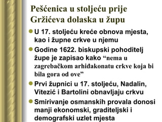 Pešćenica u stoljeću prije
Gržićeva dolaska u župu
 U 17. stoljeću kreće obnova mjesta,
  kao i župne crkve u njemu
 Godine 1622. biskupski pohoditelj
  župe je zapisao kako “nema u
  zagrebačkom arhiđakonatu crkve koja bi
  bila gora od ove”
 Prvi župnici u 17. stoljeću, Nadalin,
  Vitezić i Bartolini obnavljaju crkvu
 Smirivanje osmanskih provala donosi
  manji ekonomski, graditeljski i
  demografski uzlet mjesta
 