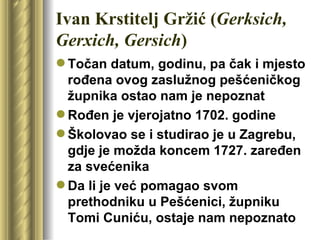 Ivan Krstitelj Gržić (Gerksich,
Gerxich, Gersich)
 Točan datum, godinu, pa čak i mjesto
  rođena ovog zaslužnog pešćeničkog
  župnika ostao nam je nepoznat
 Rođen je vjerojatno 1702. godine
 Školovao se i studirao je u Zagrebu,
  gdje je možda koncem 1727. zaređen
  za svećenika
 Da li je već pomagao svom
  prethodniku u Pešćenici, župniku
  Tomi Cuniću, ostaje nam nepoznato
 