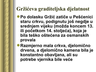 Gržićeva graditeljska djelatnost
 Po dolasku Gržić zatiče u Pešćenici
  staru crkvu, podignutu još negdje u
  srednjem vijeku (možda koncem 13.
  ili početkom 14. stoljeća), koja je
  bila teško oštećena za osmanskih
  provala
 Razmjerno mala crkva, djelomično
  drvena, a djelomično kamena bila je
  konstantno obavljana, ali su
  potrebe vjernika bile veće
 