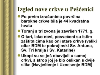 Izgled nove crkve u Pešćenici
 Po prvim izračunima površina
  barokne crkve bila je 44 kvadratna
  hvata
 Toranj s tri zvona je završen 1771. g.
 Oltari, iako novi, posvećeni su istim
  zaštitnicima kao oni stare crkve (veliki
  oltar BDM te pokrajinski Sv. Antuna,
  Sv. Tri kralja i Sv. Katarine)
 Ukopi su se još obavljali u samoj
  crkvi, a strop joj je bio oslikan s dvije
  slike (Navještenje i Uznesenje BDM)
 
