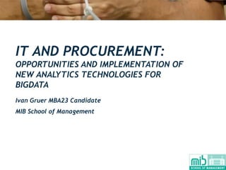 IT AND PROCUREMENT:
OPPORTUNITIES AND IMPLEMENTATION OF
NEW ANALYTICS TECHNOLOGIES FOR
BIGDATA
Ivan Gruer MBA23 Candidate
MIB School of Management
 
