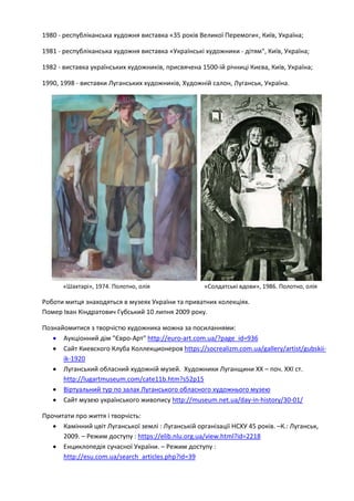 1980 - республіканська художня виставка «35 років Великої Перемоги«, Київ, Україна;
1981 - республіканська художня виставка «Українські художники - дітям", Київ, Україна;
1982 - виставка українських художників, присвячена 1500-ій річниці Києва, Київ, Україна;
1990, 1998 - виставки Луганських художників, Художній салон, Луганськ, Україна.
«Шахтарі», 1974. Полотно, олія «Солдатські вдови», 1986. Полотно, олія
Роботи митця знаходяться в музеях України та приватних колекціях.
Помер Іван Кіндратович Губський 10 липня 2009 року.
Познайомитися з творчістю художника можна за посиланнями:
• Аукціонний дім "Євро-Арт" http://euro-art.com.ua/?page_id=936
• Сайт Киевского Клуба Коллекционеров https://socrealizm.com.ua/gallery/artist/gubskii-
ik-1920
• Луганський обласний художній музей. Художники Луганщини XX – поч. XXІ ст.
http://lugartmuseum.com/cate11b.htm?s52p15
• Віртуальний тур по залах Луганського обласного художнього музею
• Сайт музею українського живопису http://museum.net.ua/day-in-history/30-01/
Прочитати про життя і творчість:
• Камінний цвіт Луганської землі : Луганській організації НСХУ 45 років. –К.: Луганськ,
2009. – Режим доступу : https://elib.nlu.org.ua/view.html?id=2218
• Енциклопедія сучасної України. – Режим доступу :
http://esu.com.ua/search_articles.php?id=39
 