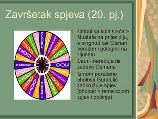 Završetak spjeva (20. pj.)
simbolika kola sreće >
Mustafa na prijestolju,
a svrgnuti car Osman
poražen i gologlav na
kljusetu
Daut - naređuje da
zadave Osmana
temom poražene
oholosti Gundulić
zaokružuje spjev
(oholost > tema kojom
spjev i počinje)
 