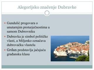 Alegorijsko značenje Dubravke
 Gundulić progovara o
unutarnjim proturječnostima u
samom Dubrovniku
 Dubravka je simbol političke
vlasti, a Miljenko označava
dubrovačku vlastelu
 Grdan predstavlja jačajuću
građansku klasu
 