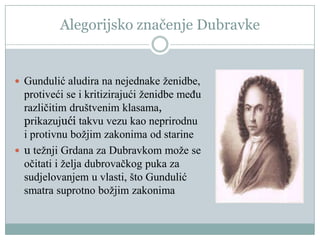 Alegorijsko značenje Dubravke
 Gundulić aludira na nejednake ženidbe,
protiveći se i kritizirajući ženidbe među
različitim društvenim klasama,
prikazujući takvu vezu kao neprirodnu
i protivnu božjim zakonima od starine
 u težnji Grdana za Dubravkom može se
očitati i želja dubrovačkog puka za
sudjelovanjem u vlasti, što Gundulić
smatra suprotno božjim zakonima
 