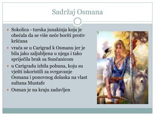 Sadržaj Osmana
 Sokolica - turska junakinja koja je
obećala da se više neće boriti protiv
kršćana
 vraća se u Carigrad k Osmanu jer je
bila jako zaljubljena u njega i tako
spriječila brak sa Sunčanicom
 u Carigradu izbila pobuna, koju su
vješti iskoristili za svrgavanje
Osmana i ponovnog dolaska na vlast
sultana Mustafe
 Osman je na kraju zadavljen
 