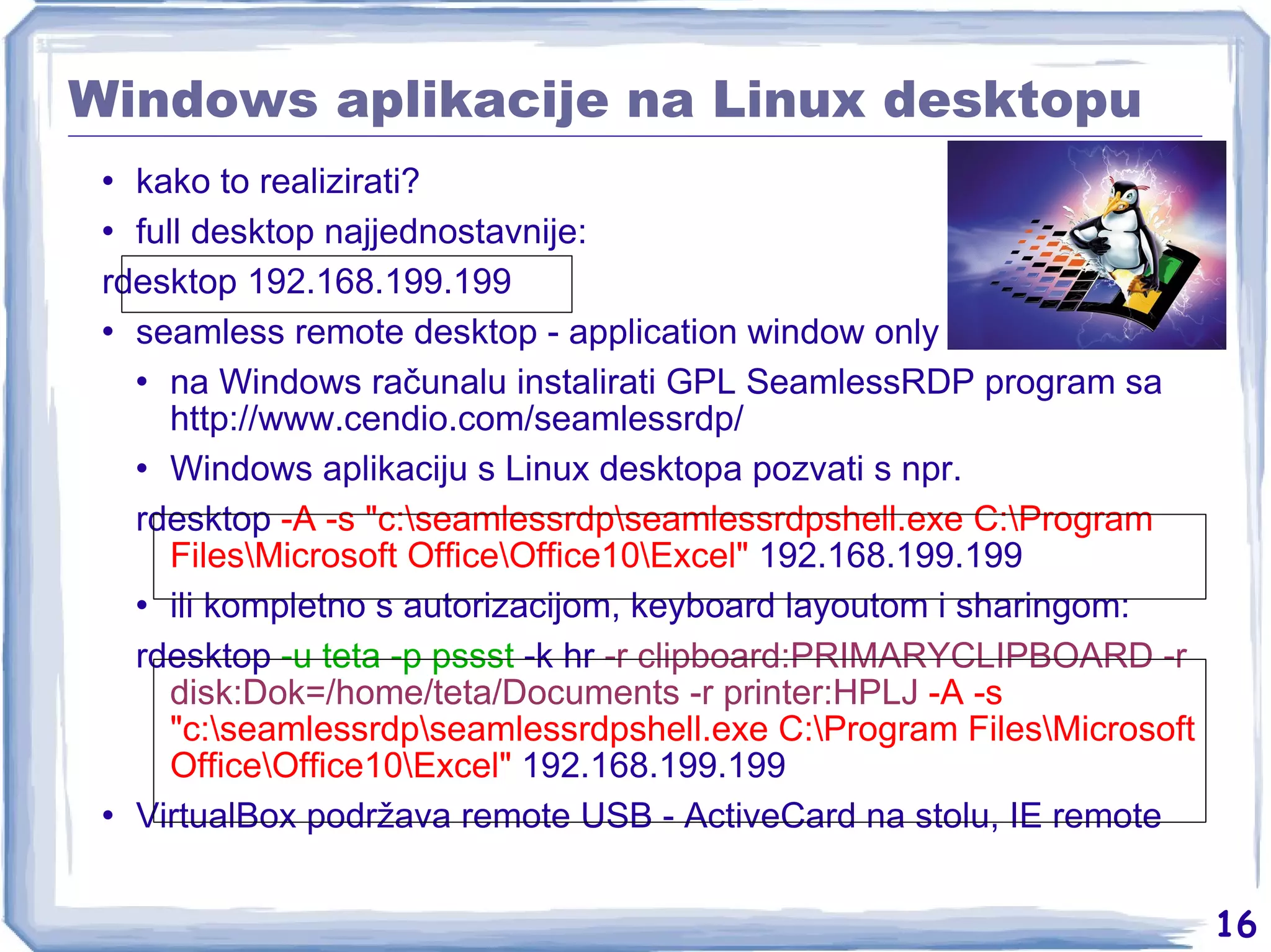 Windows aplikacije na Linux desktopu kako to realizirati? full desktop najjednostavnije: rdesktop 192.168.199.199 seamless remote desktop - application window only na Windows računalu instalirati GPL SeamlessRDP program sa  http://www.cendio.com/seamlessrdp/ Windows aplikaciju s Linux desktopa pozvati s npr. rdesktop  -A -s &quot;c:\seamlessrdp\seamlessrdpshell.exe C:\Program Files\Microsoft Office\Office10\Excel&quot;  192.168.199.199 ili kompletno s autorizacijom, keyboard layoutom i sharingom: rdesktop  -u teta -p pssst  -k hr  -r clipboard:PRIMARYCLIPBOARD -r disk:Dok=/home/teta/Documents -r printer:HPLJ   -A -s &quot;c:\seamlessrdp\seamlessrdpshell.exe C:\Program Files\Microsoft Office\Office10\Excel&quot;  192.168.199.199 VirtualBox podržava remote USB - ActiveCard na stolu, IE remote 