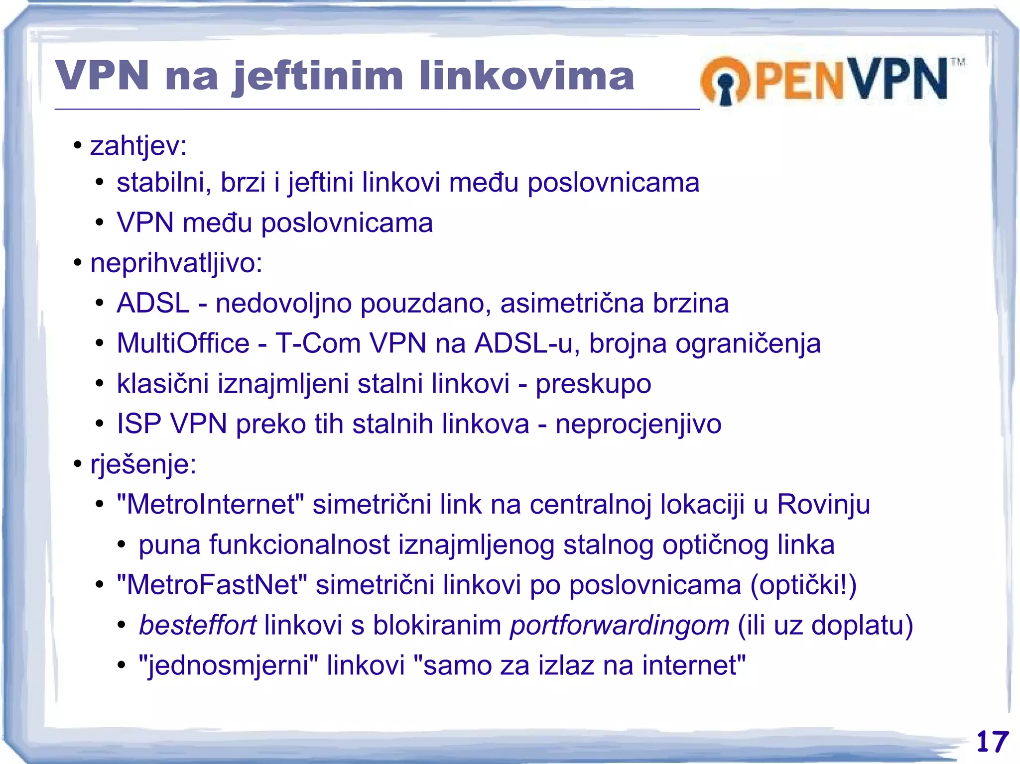 VPN na jeftinim linkovima zahtjev: stabilni, brzi i jeftini linkovi među poslovnicama VPN među poslovnicama neprihvatljivo: ADSL - nedovoljno pouzdano, asimetrična brzina MultiOffice - T-Com VPN na ADSL-u, brojna ograničenja klasični iznajmljeni stalni linkovi - preskupo ISP VPN preko tih stalnih linkova - neprocjenjivo rješenje: &quot;MetroInternet&quot; simetrični link na centralnoj lokaciji u Rovinju puna funkcionalnost iznajmljenog stalnog optičnog linka &quot;MetroFastNet&quot; simetrični linkovi po poslovnicama (optički!) besteffort  linkovi s blokiranim  portforwardingom  (ili uz doplatu) &quot;jednosmjerni&quot; linkovi &quot;samo za izlaz na internet&quot; 