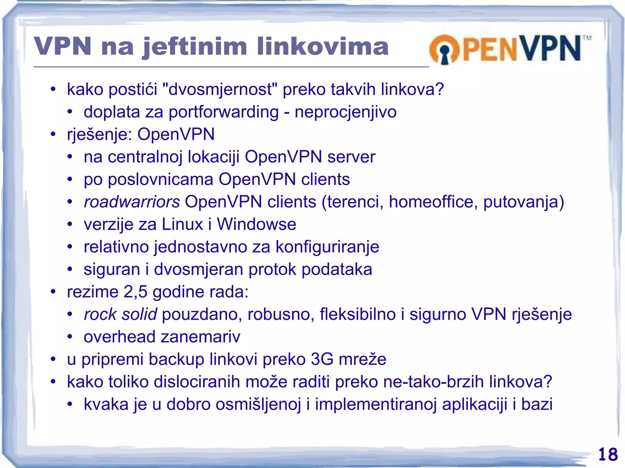 VPN na jeftinim linkovima kako postići &quot;dvosmjernost&quot; preko takvih linkova? doplata za portforwarding - neprocjenjivo rješenje: OpenVPN na centralnoj lokaciji OpenVPN server po poslovnicama OpenVPN clients roadwarriors  OpenVPN clients (terenci, homeoffice, putovanja) verzije za Linux i Windowse relativno jednostavno za konfiguriranje siguran i dvosmjeran protok podataka rezime 2,5 godine rada: rock solid  pouzdano, robusno, fleksibilno i sigurno VPN rješenje overhead zanemariv u pripremi backup linkovi preko 3G mreže kako toliko dislociranih može raditi preko ne-tako-brzih linkova? kvaka je u dobro osmišljenoj i implementiranoj aplikaciji i bazi 