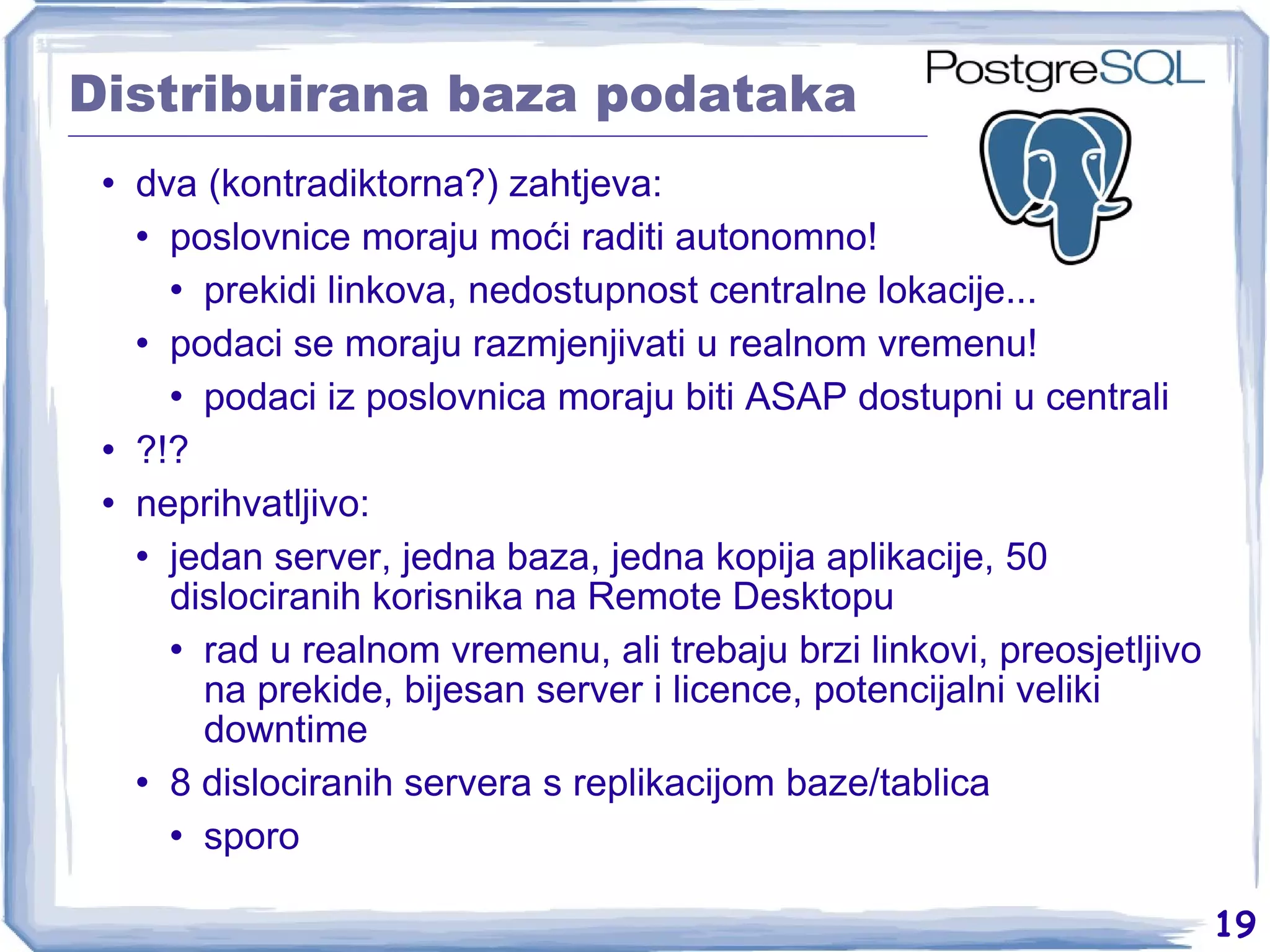 Distribuirana baza podataka dva (kontradiktorna?) zahtjeva: poslovnice moraju moći raditi autonomno! prekidi linkova, nedostupnost centralne lokacije... podaci se moraju razmjenjivati u realnom vremenu! podaci iz poslovnica moraju biti ASAP dostupni u centrali ?!? neprihvatljivo: jedan server, jedna baza, jedna kopija aplikacije, 50 dislociranih korisnika na Remote Desktopu rad u realnom vremenu, ali trebaju brzi linkovi, preosjetljivo na prekide, bijesan server i licence, potencijalni veliki downtime 8 dislociranih servera s replikacijom baze/tablica sporo 