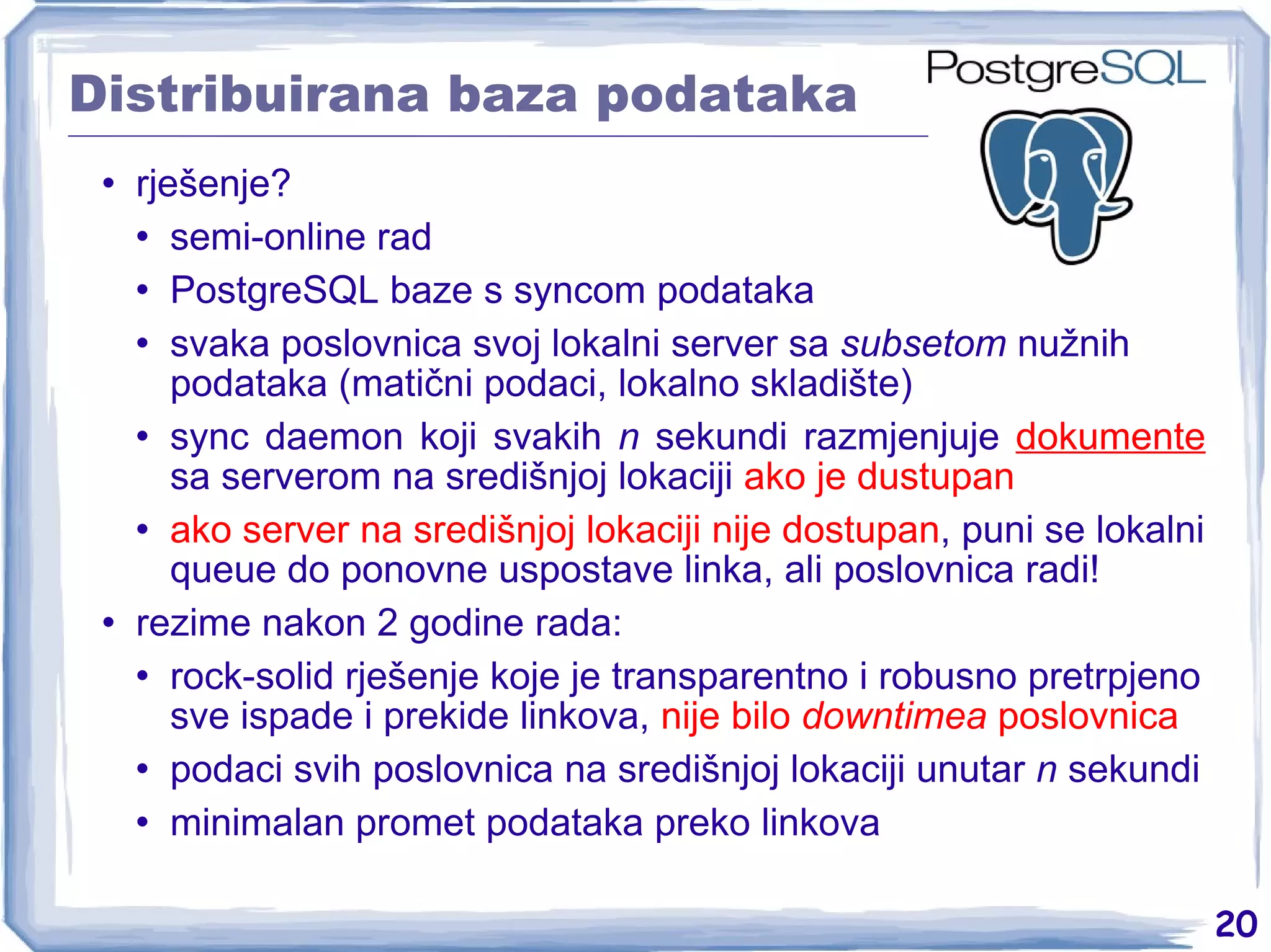 Distribuirana baza podataka rješenje? semi-online rad PostgreSQL baze s syncom podataka svaka poslovnica svoj lokalni server sa  subsetom  nužnih podataka (matični podaci, lokalno skladište) sync daemon koji svakih  n  sekundi razmjenjuje  dokumente  sa serverom na središnjoj lokaciji  ako je dustupan ako server na središnjoj lokaciji nije dostupan , puni se lokalni queue do ponovne uspostave linka, ali poslovnica radi! rezime nakon 2 godine rada: rock-solid rješenje koje je transparentno i robusno pretrpjeno sve ispade i prekide linkova,  nije bilo  downtimea  poslovnica podaci svih poslovnica na središnjoj lokaciji unutar  n  sekundi minimalan promet podataka preko linkova 