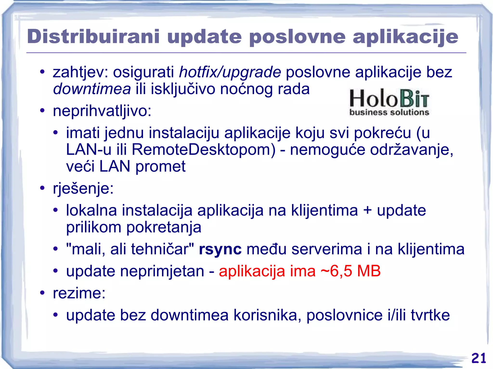 Distribuirani update poslovne aplikacije zahtjev: osigurati  hotfix/upgrade  poslovne aplikacije bez  downtimea  ili isključivo noćnog rada neprihvatljivo: imati jednu instalaciju aplikacije koju svi pokreću (u LAN-u ili RemoteDesktopom) - nemoguće održavanje, veći LAN promet rješenje: lokalna instalacija aplikacija na klijentima + update prilikom pokretanja &quot;mali, ali tehničar&quot;  rsync  među serverima i na klijentima update neprimjetan -  aplikacija ima ~6,5 MB rezime: update bez downtimea korisnika, poslovnice i/ili tvrtke 