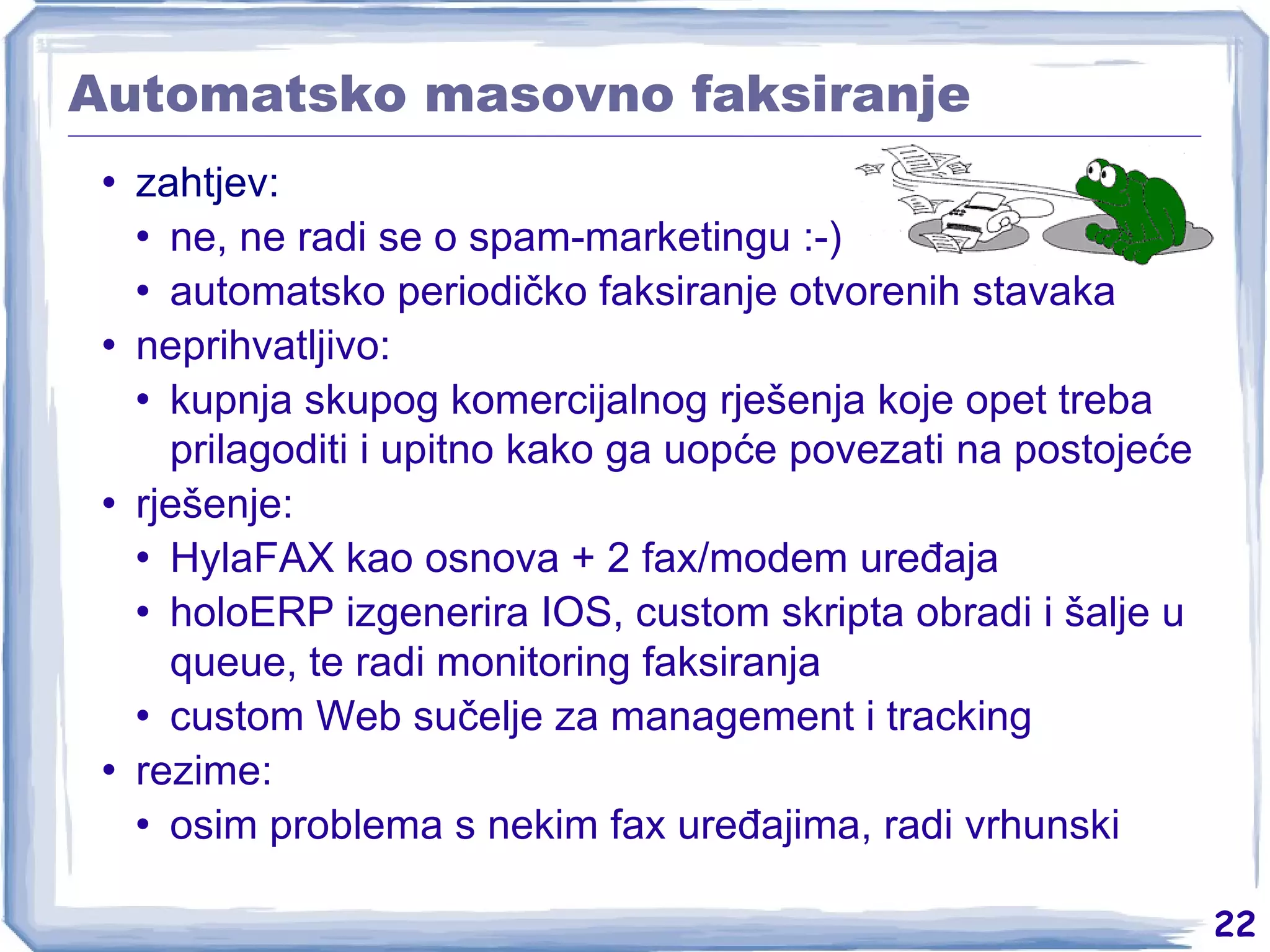 Automatsko masovno faksiranje zahtjev: ne, ne radi se o spam-marketingu :-) automatsko periodičko faksiranje otvorenih stavaka neprihvatljivo: kupnja skupog komercijalnog rješenja koje opet treba prilagoditi i upitno kako ga uopće povezati na postojeće rješenje: HylaFAX kao osnova + 2 fax/modem uređaja holoERP izgenerira IOS, custom skripta obradi i šalje u queue, te radi monitoring faksiranja custom Web sučelje za management i tracking rezime: osim problema s nekim fax uređajima, radi vrhunski 
