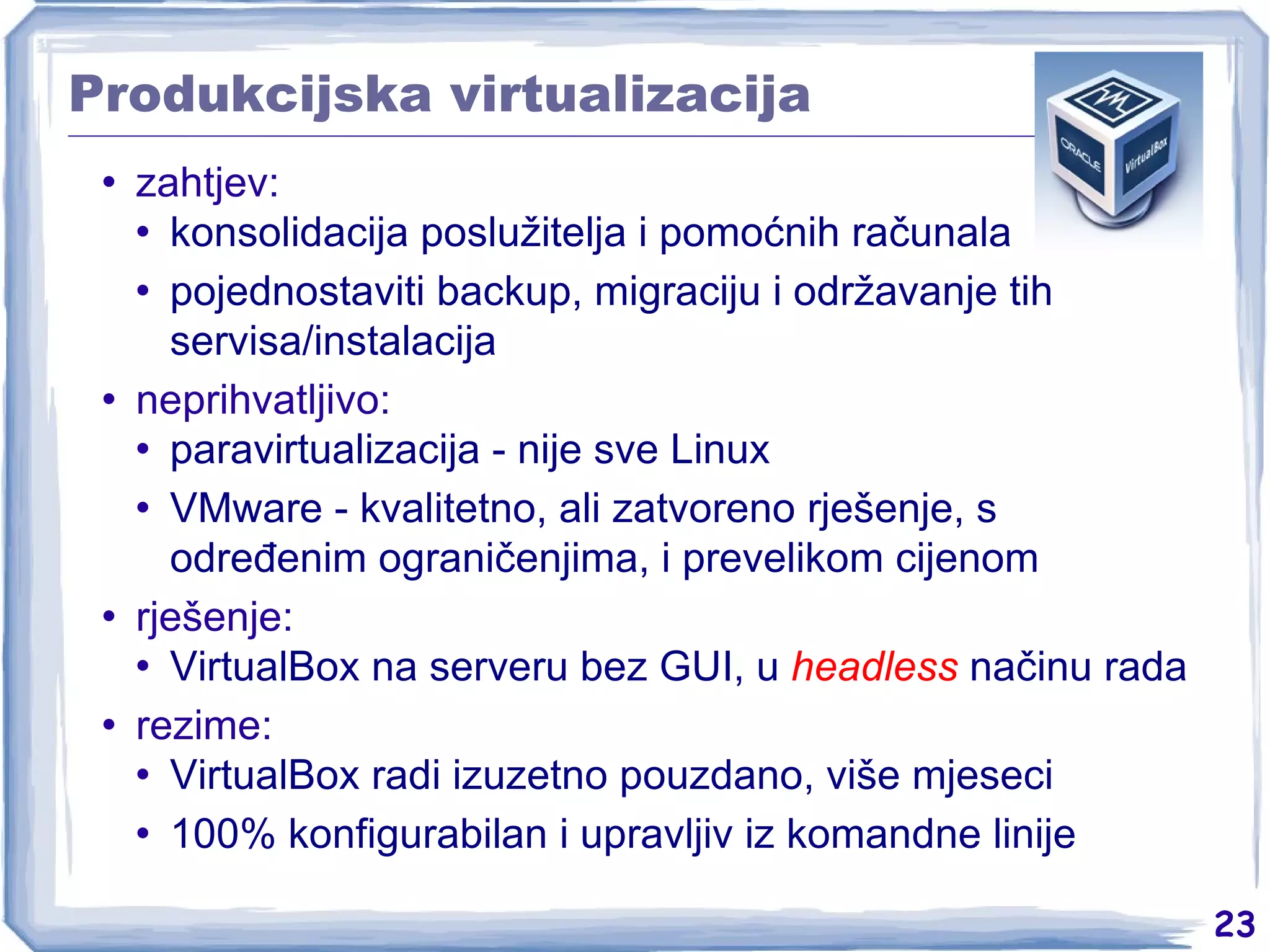 Produkcijska virtualizacija zahtjev: konsolidacija poslužitelja i pomoćnih računala pojednostaviti backup, migraciju i održavanje tih servisa/instalacija neprihvatljivo: paravirtualizacija - nije sve Linux VMware - kvalitetno, ali zatvoreno rješenje, s određenim ograničenjima, i prevelikom cijenom rješenje: VirtualBox na serveru bez GUI, u  headless  načinu rada rezime: VirtualBox radi izuzetno pouzdano, više mjeseci 100% konfigurabilan i upravljiv iz komandne linije 