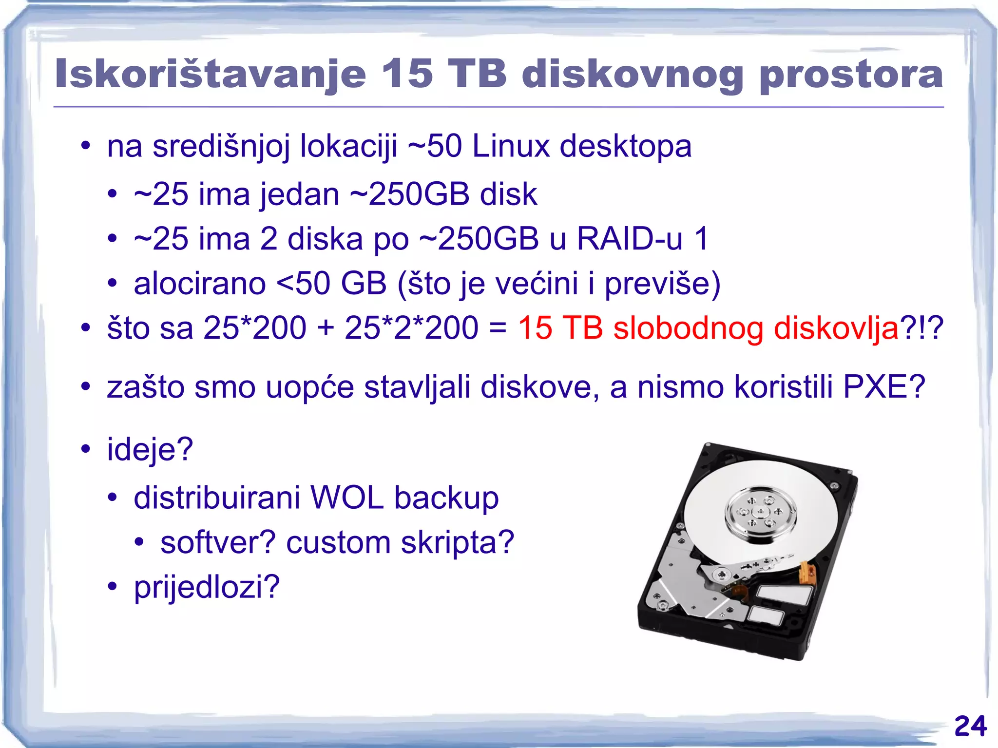 Iskorištavanje 15 TB diskovnog prostora na središnjoj lokaciji ~50 Linux desktopa ~25 ima jedan ~250GB disk ~25 ima 2 diska po ~250GB u RAID-u 1 alocirano <50 GB (što je većini i previše) što sa 25*200 + 25*2*200 =  15 TB slobodnog diskovlja ?!? zašto smo uopće stavljali diskove, a nismo koristili PXE? ideje? distribuirani WOL backup softver? custom skripta? prijedlozi? 
