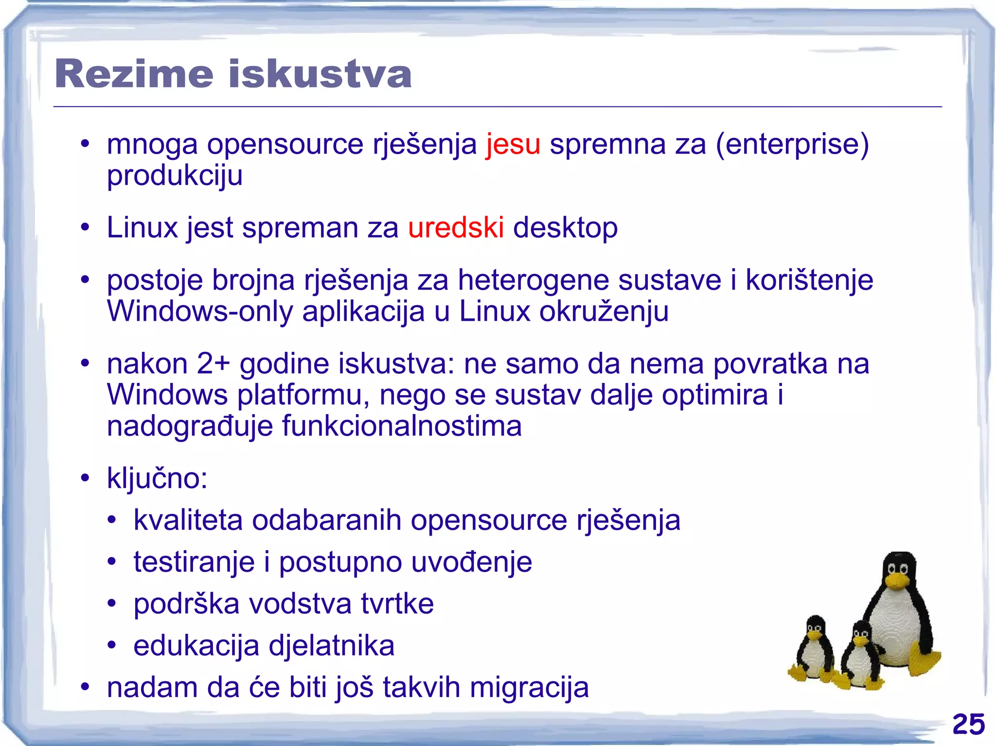 Rezime iskustva mnoga opensource rješenja  jesu  spremna za (enterprise) produkciju Linux jest spreman za  uredski  desktop postoje brojna rješenja za heterogene sustave i korištenje Windows-only aplikacija u Linux okruženju nakon 2+ godine iskustva: ne samo da nema povratka na Windows platformu, nego se sustav dalje optimira i nadograđuje funkcionalnostima ključno: kvaliteta odabaranih opensource rješenja testiranje i postupno uvođenje podrška vodstva tvrtke edukacija djelatnika nadam da će biti još takvih migracija 