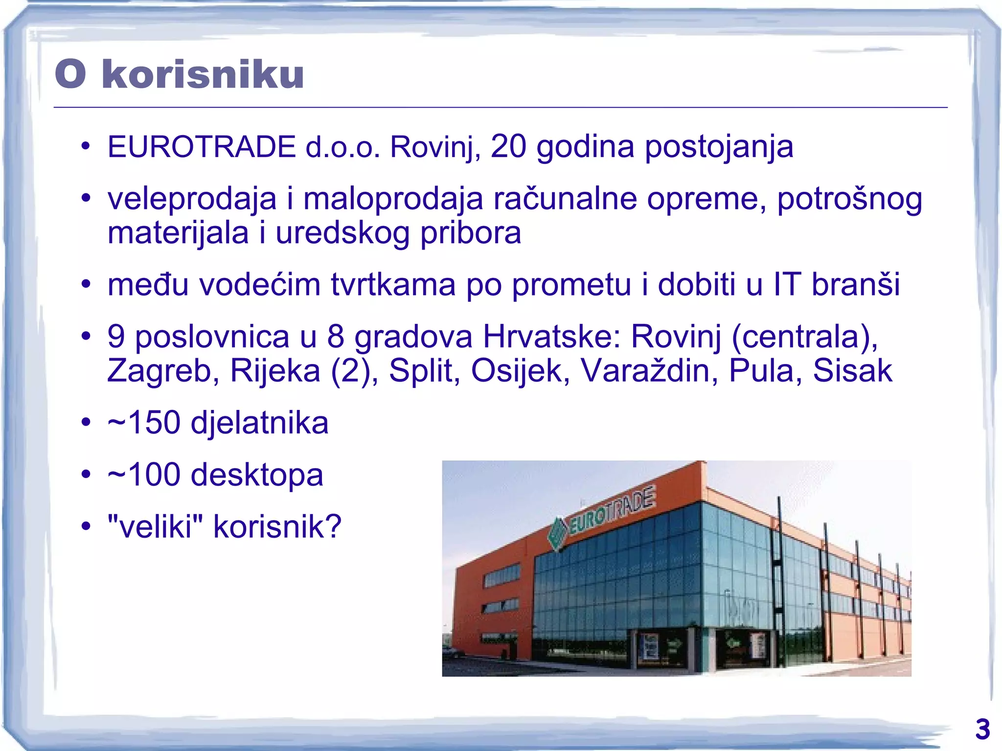 O korisniku EUROTRADE d.o.o. Rovinj,  20 godina postojanja veleprodaja i maloprodaja računalne opreme, potrošnog materijala i uredskog pribora među vodećim tvrtkama po prometu i dobiti u IT branši 9 poslovnica u 8 gradova Hrvatske: Rovinj (centrala), Zagreb, Rijeka (2), Split, Osijek, Varaždin, Pula, Sisak ~150 djelatnika ~100 desktopa &quot;veliki&quot; korisnik? 