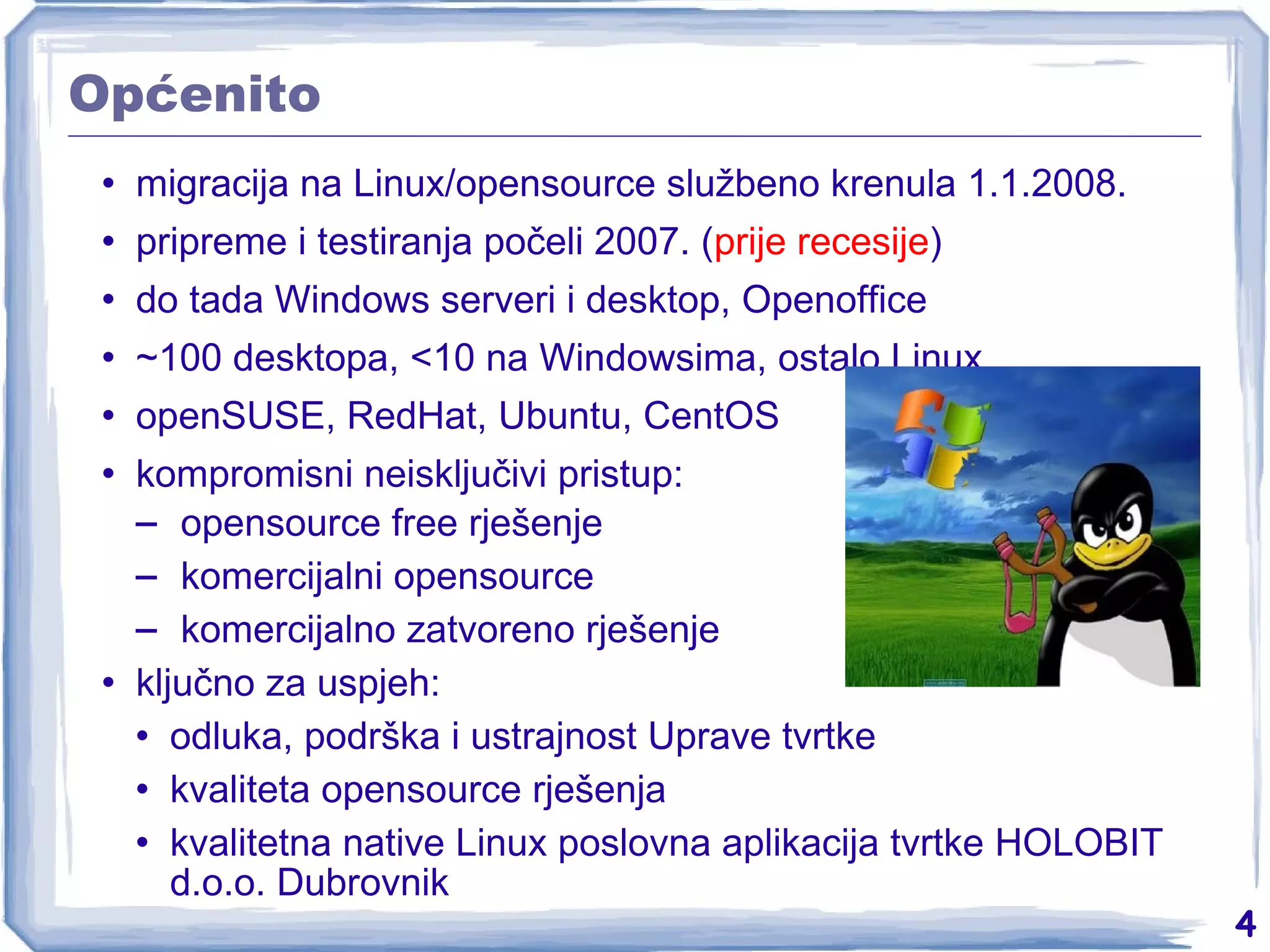 Općenito migracija na Linux/opensource službeno krenula 1.1.2008. pripreme i testiranja počeli 2007. ( prije recesije ) do tada Windows serveri i desktop, Openoffice ~100 desktopa, <10 na Windowsima, ostalo Linux openSUSE, RedHat, Ubuntu, CentOS kompromisni neisključivi pristup: opensource free rješenje komercijalni opensource komercijalno zatvoreno rješenje ključno za uspjeh: odluka, podrška i ustrajnost Uprave tvrtke kvaliteta opensource rješenja kvalitetna native Linux poslovna aplikacija tvrtke HOLOBIT d.o.o. Dubrovnik 