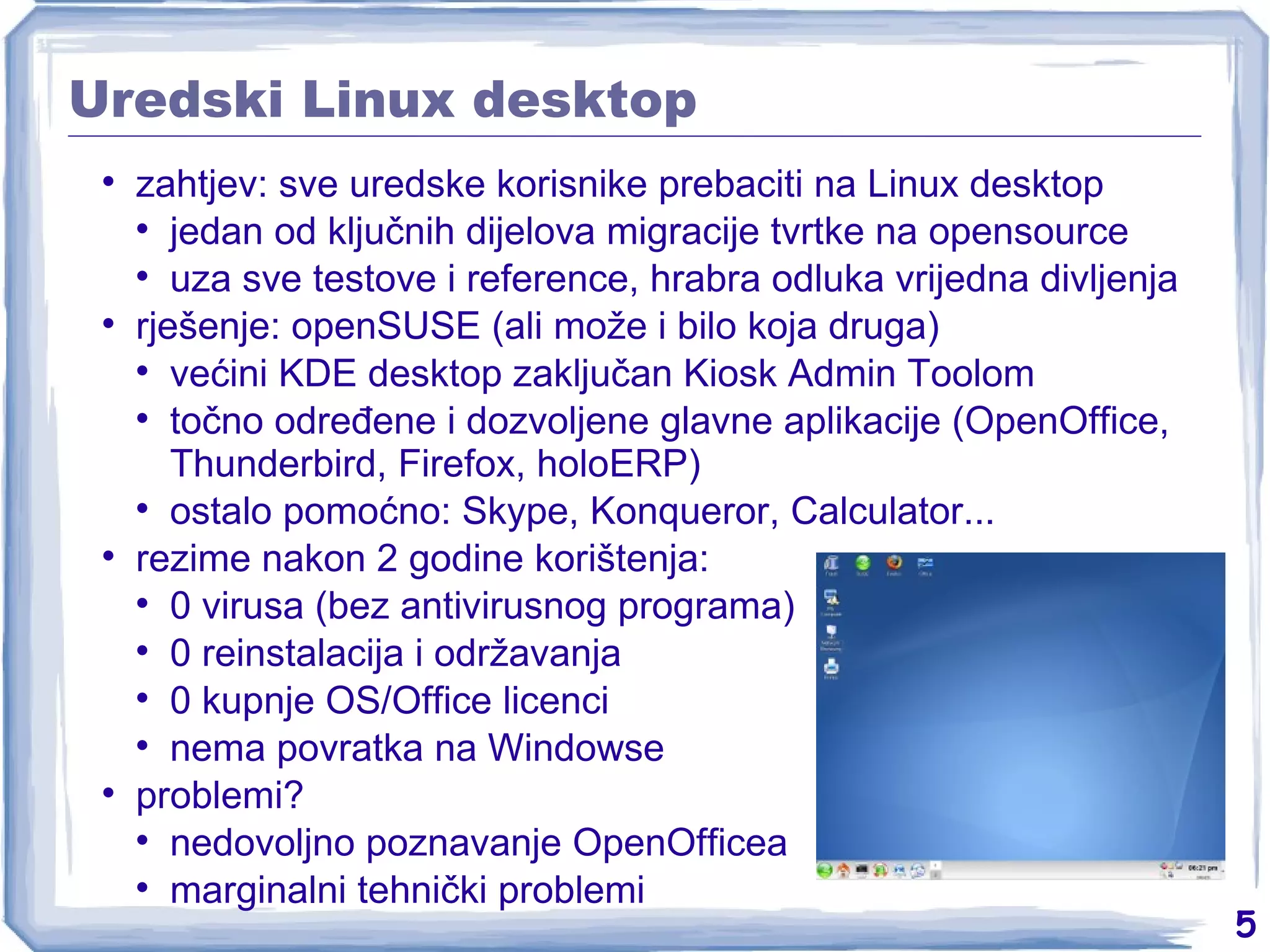 Uredski Linux desktop zahtjev: sve uredske korisnike prebaciti na Linux desktop jedan od ključnih dijelova migracije tvrtke na opensource uza sve testove i reference, hrabra odluka vrijedna divljenja rješenje: openSUSE (ali može i bilo koja druga) većini KDE desktop zaključan Kiosk Admin Toolom točno određene i dozvoljene glavne aplikacije (OpenOffice, Thunderbird, Firefox, holoERP) ostalo pomoćno: Skype, Konqueror, Calculator... rezime nakon 2 godine korištenja: 0 virusa (bez antivirusnog programa) 0 reinstalacija i održavanja 0 kupnje OS/Office licenci nema povratka na Windowse problemi? nedovoljno poznavanje OpenOfficea marginalni tehnički problemi 
