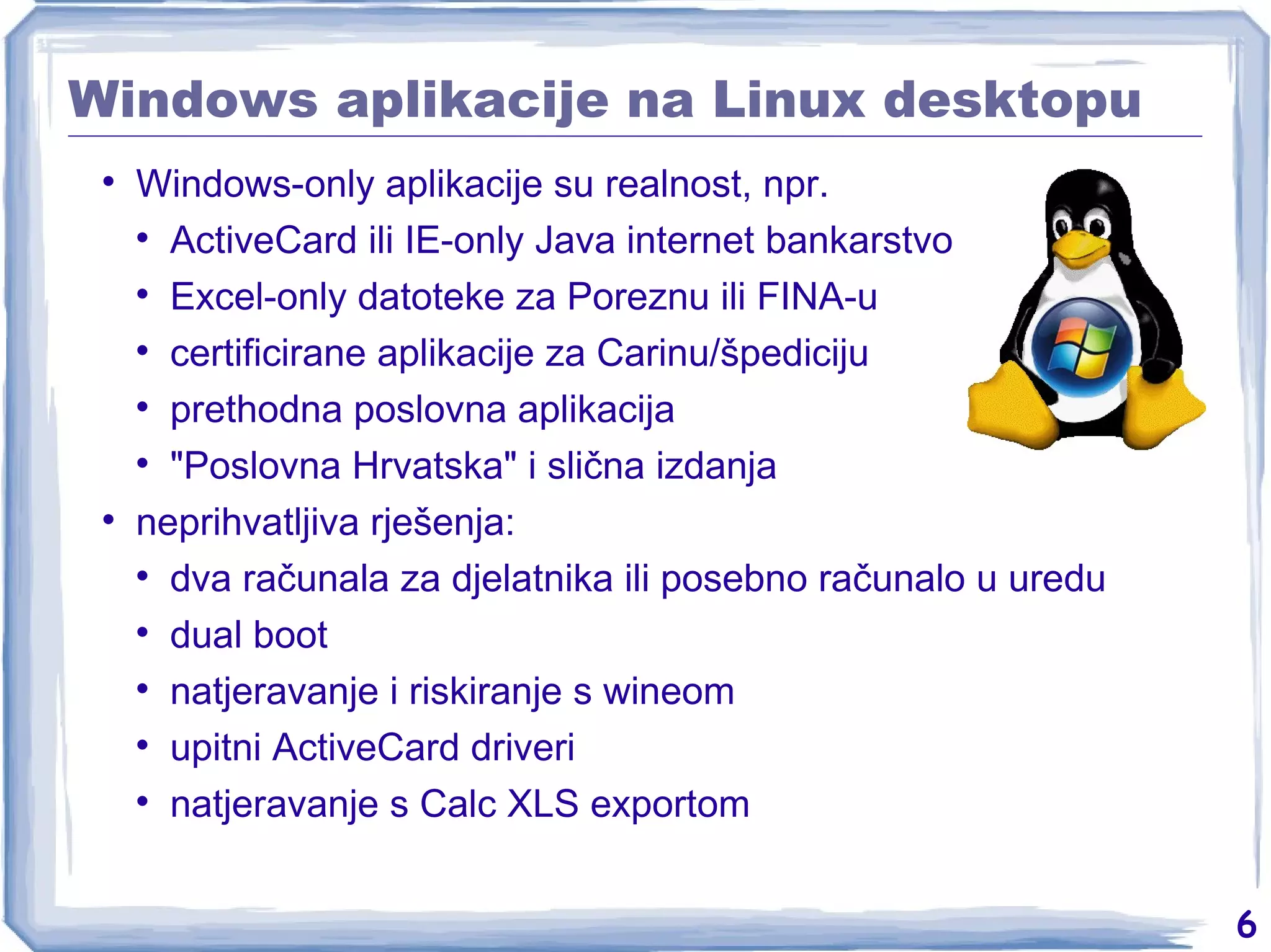 Windows aplikacije na Linux desktopu Windows-only aplikacije su realnost, npr. ActiveCard ili IE-only Java internet bankarstvo Excel-only datoteke za Poreznu ili FINA-u certificirane aplikacije za Carinu/špediciju prethodna poslovna aplikacija &quot;Poslovna Hrvatska&quot; i slična izdanja neprihvatljiva rješenja: dva računala za djelatnika ili posebno računalo u uredu dual boot natjeravanje i riskiranje s wineom upitni ActiveCard driveri natjeravanje s Calc XLS exportom 