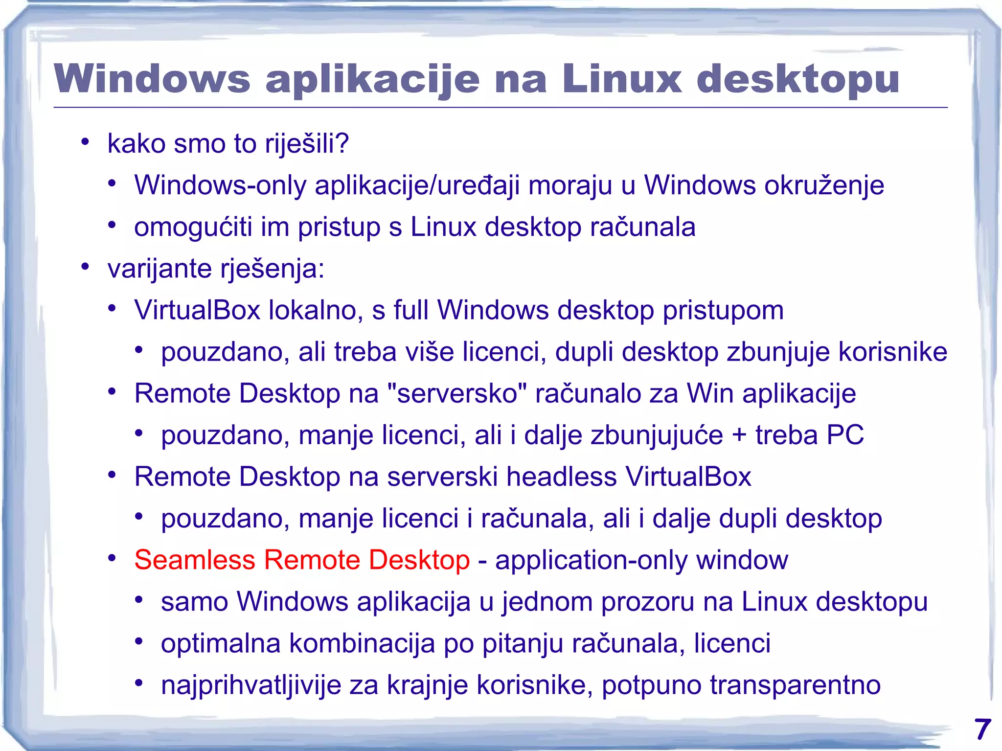 Windows aplikacije na Linux desktopu kako smo to riješili? Windows-only aplikacije/uređaji moraju u Windows okruženje omogućiti im pristup s Linux desktop računala varijante rješenja: VirtualBox lokalno, s full Windows desktop pristupom pouzdano, ali treba više licenci, dupli desktop zbunjuje korisnike Remote Desktop na &quot;serversko&quot; računalo za Win aplikacije pouzdano, manje licenci, ali i dalje zbunjujuće + treba PC Remote Desktop na serverski headless VirtualBox pouzdano, manje licenci i računala, ali i dalje dupli desktop Seamless Remote Desktop  - application-only window samo Windows aplikacija u jednom prozoru na Linux desktopu optimalna kombinacija po pitanju računala, licenci najprihvatljivije za krajnje korisnike, potpuno transparentno 