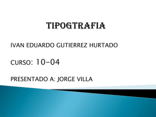 TIPOGTRAFIA IVAN EDUARDO GUTIERREZ HURTADO CURSO: 10-04 PRESENTADO A: JORGE VILLA 