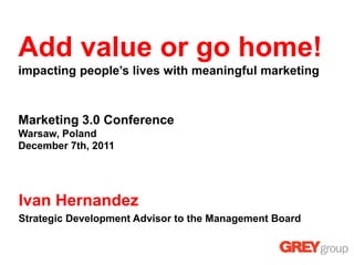Add value or go home!
impacting people’s lives with meaningful marketing



Marketing 3.0 Conference
Warsaw, Poland
December 7th, 2011




Ivan Hernandez
Strategic Development Advisor to the Management Board
 