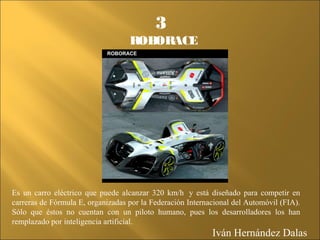 Es un carro eléctrico que puede alcanzar 320 km/h y está diseñado para competir en
carreras de Fórmula E, organizadas por la Federación Internacional del Automóvil (FIA).
Sólo que éstos no cuentan con un piloto humano, pues los desarrolladores los han
remplazado por inteligencia artificial.
3
ROBORACE
Iván Hernández Dalas
 