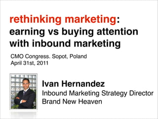 rethinking marketing:
earning vs buying attention
with inbound marketing
CMO Congress. Sopot, Poland
April 31st, 2011


           Ivan Hernandez
           Inbound Marketing Strategy Director
           Brand New Heaven
 