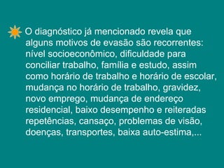 O diagnóstico já mencionado revela que alguns motivos de evasão são recorrentes: nível socioeconômico, dificuldade para conciliar trabalho, família e estudo, assim como horário de trabalho e horário de escolar, mudança no horário de trabalho, gravidez, novo emprego, mudança de endereço residencial, baixo desempenho e reiteradas repetências, cansaço, problemas de visão, doenças, transportes, baixa auto-estima,... 