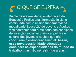 O QUE SE ESPERA Diante dessa realidade, a integração da Educação Profissional/ formação inicial e continuada com o ensino fundamental na modalidade Educação de Jovens e Adultos visa contribuir para a melhoria das condições de inserção social, econômica, política e cultural dos jovens e adultos que não concluíram o ensino fundamental.  Assim, essa nova possibilidade educativa considera as especificidades do mundo do trabalho, mas não se restringe a elas.  