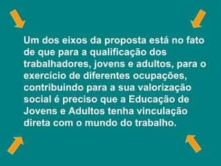 Um dos eixos da proposta está no fato de que para a qualificação dos trabalhadores, jovens e adultos, para o exercício de diferentes ocupações, contribuindo para a sua valorização social é preciso que a Educação de Jovens e Adultos tenha vinculação direta com o mundo do trabalho. 