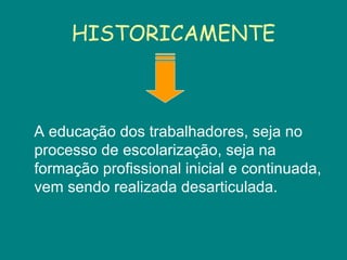 HISTORICAMENTE A educação dos trabalhadores, seja no processo de escolarização, seja na formação profissional inicial e continuada, vem sendo realizada desarticulada. 