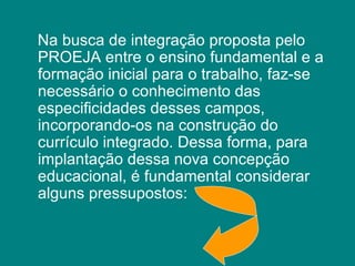 Na busca de integração proposta pelo PROEJA entre o ensino fundamental e a formação inicial para o trabalho, faz-se necessário o conhecimento das especificidades desses campos, incorporando-os na construção do currículo integrado. Dessa forma, para implantação dessa nova concepção educacional, é fundamental considerar alguns pressupostos:  