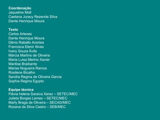 Coordenação Jaqueline Moll Caetana Juracy Rezende Silva Dante Henrique Moura Texto Carlos Artexes Dante Henrique Moura Dênio Rabello Arantes Francisca Elenir Alves Ivany Souza Ávila  Márcia Martins de Oliveira Maria Luisa Merino Xavier Marilise Braibante Marise Nogueira Ramos Rosilene Bicalho Sandra Regina de Oliveira Garcia Sophia Regina Egypto Equipe técnica Flávia helena Saraiva Xerez – SETEC/MEC Julieta Borges Lemes – SETEC/MEC Marly Braga de Oliveira – SECAD/MEC Rozana da Silva Castro – SEB/MEC 