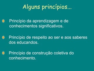 Alguns princípios... Princípio da aprendizagem e de conhecimentos significativos. Princípio de respeito ao ser e aos saberes dos educandos. Princípio de construção coletiva do conhecimento. 