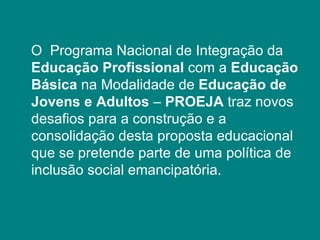 O  Programa Nacional de Integração da  Educação Profissional  com a  Educação Básica  na Modalidade de  Educação de Jovens e Adultos  –  PROEJA  traz novos desafios para a construção e a consolidação desta proposta educacional que se pretende parte de uma política de inclusão social emancipatória. 