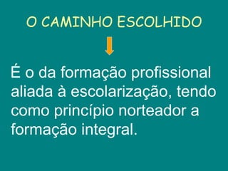 É o da formação profissional aliada à escolarização, tendo como princípio norteador a formação integral. O CAMINHO ESCOLHIDO 