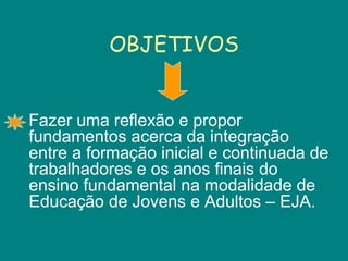 OBJETIVOS Fazer uma reflexão e propor fundamentos acerca da integração entre a formação inicial e continuada de trabalhadores e os anos finais do ensino fundamental na modalidade de Educação de Jovens e Adultos – EJA.  